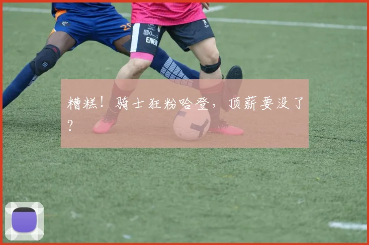糟糕！骑士狂粉哈登，顶薪要没了？