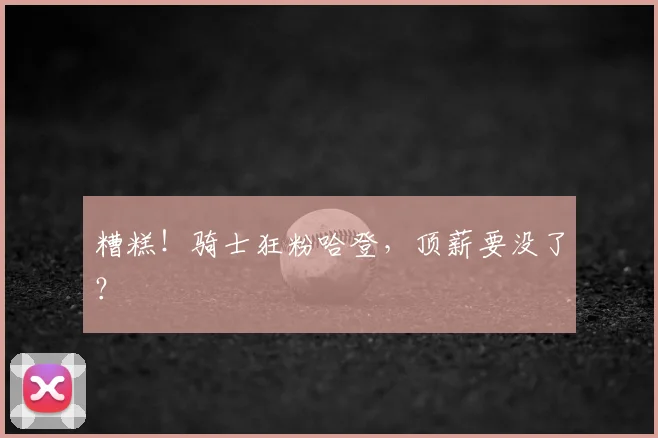 糟糕！骑士狂粉哈登，顶薪要没了？