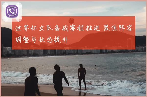 世界杯女队备战赛程推进 聚焦阵容调整与状态提升