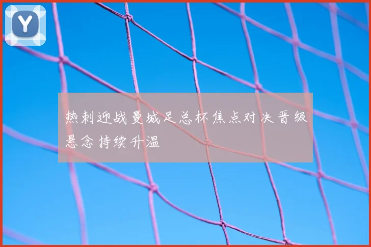 热刺迎战曼城足总杯焦点对决晋级悬念持续升温