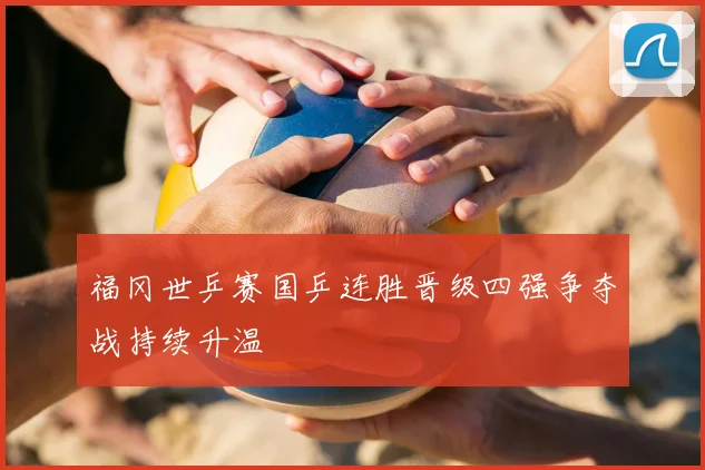 福冈世乒赛国乒连胜晋级四强争夺战持续升温