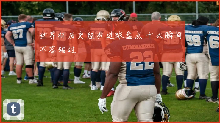 世界杯历史经典进球盘点 十大瞬间不容错过