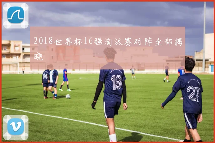 2018世界杯16强淘汰赛对阵全部揭晓
