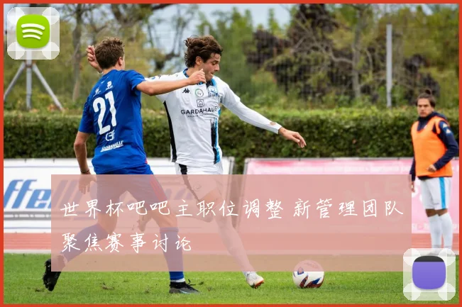 世界杯吧吧主职位调整 新管理团队聚焦赛事讨论
